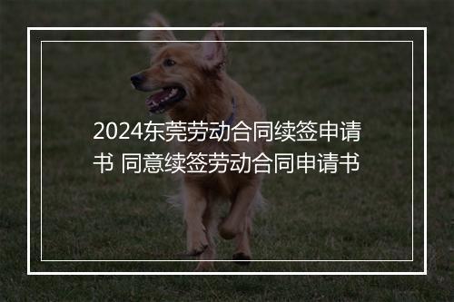 2024东莞劳动合同续签申请书 同意续签劳动合同申请书