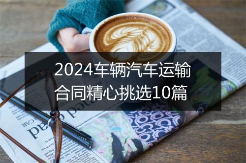 2024车辆汽车运输合同精心挑选10篇