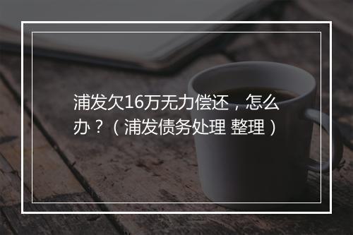 浦发欠16万无力偿还，怎么办？（浦发债务处理 整理）