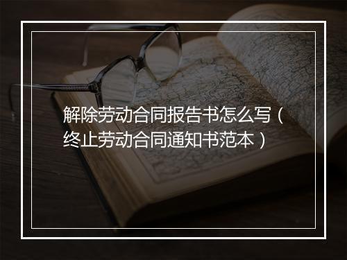 解除劳动合同报告书怎么写（终止劳动合同通知书范本）