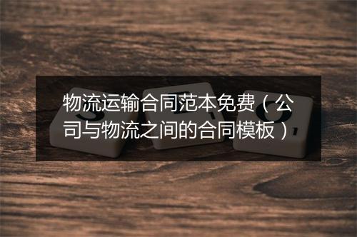物流运输合同范本免费（公司与物流之间的合同模板）