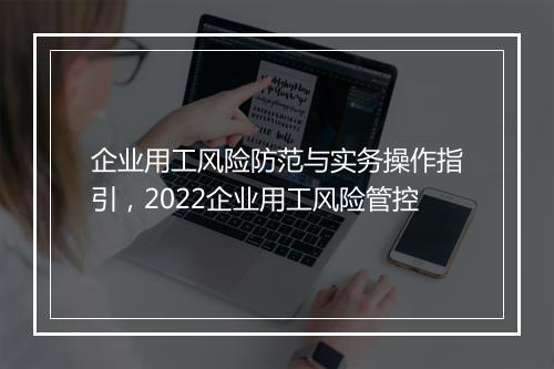 企业用工风险防范与实务操作指引，2022企业用工风险管控