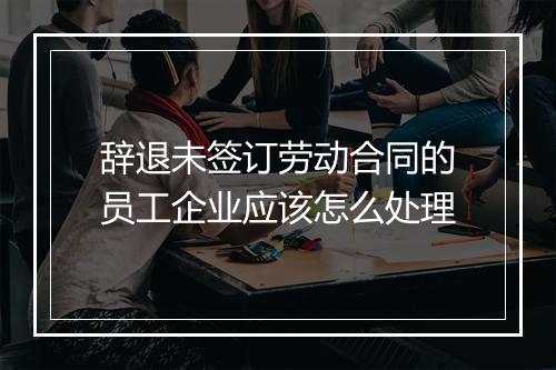 辞退未签订劳动合同的员工企业应该怎么处理