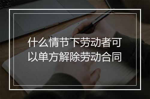 什么情节下劳动者可以单方解除劳动合同