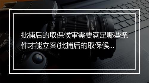 批捕后的取保候审需要满足哪些条件才能立案(批捕后的取保候审需要满足哪些条件)