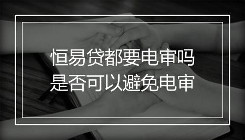 恒易贷都要电审吗是否可以避免电审