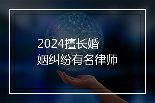 2024擅长婚姻纠纷有名律师