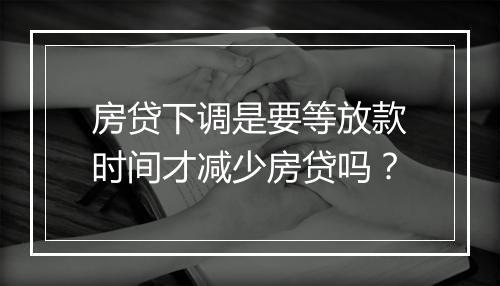 房贷下调是要等放款时间才减少房贷吗？