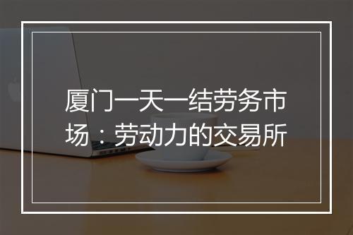 厦门一天一结劳务市场：劳动力的交易所
