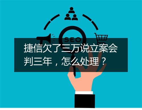 捷信欠了三万说立案会判三年，怎么处理？