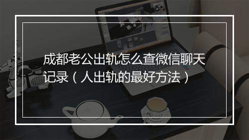 成都老公出轨怎么查微信聊天记录（人出轨的最好方法）