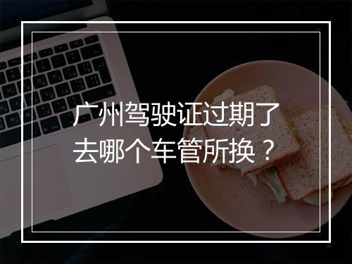 广州驾驶证过期了去哪个车管所换？