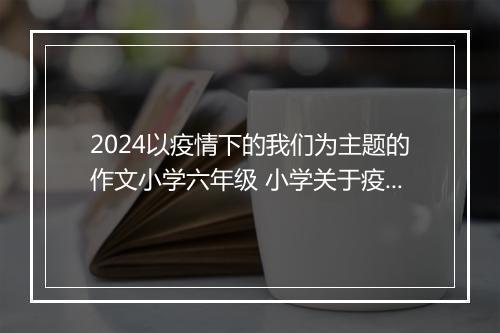 2024以疫情下的我们为主题的作文小学六年级 小学关于疫情下的我们作文300字_小学疫情作文甄选合集8篇