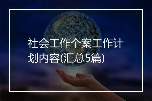 社会工作个案工作计划内容(汇总5篇)