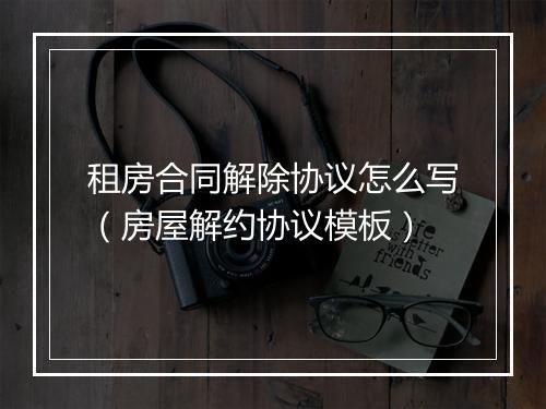 租房合同解除协议怎么写（房屋解约协议模板）