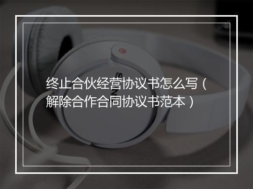 终止合伙经营协议书怎么写（解除合作合同协议书范本）