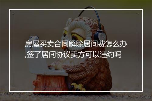 房屋买卖合同解除居间费怎么办,签了居间协议卖方可以违约吗