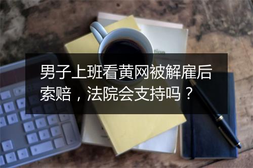 男子上班看黄网被解雇后索赔，法院会支持吗？