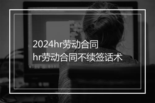 2024hr劳动合同 hr劳动合同不续签话术