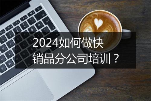 2024如何做快销品分公司培训？