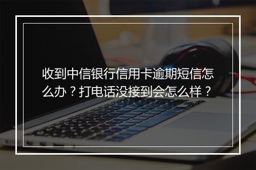 收到中信银行信用卡逾期短信怎么办？打电话没接到会怎么样？