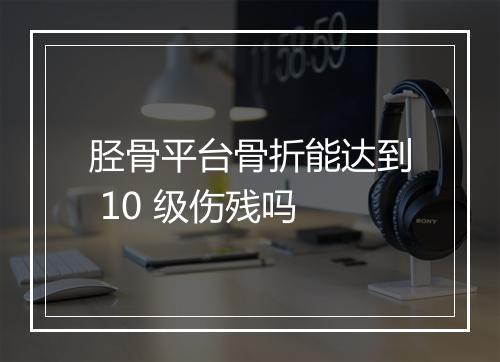 胫骨平台骨折能达到 10 级伤残吗