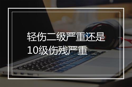 轻伤二级严重还是10级伤残严重