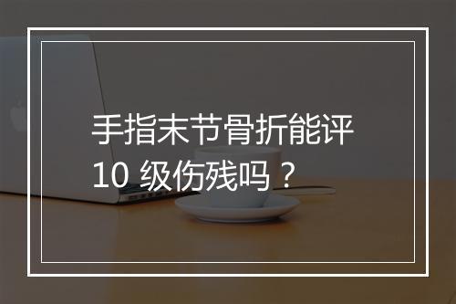 手指末节骨折能评 10 级伤残吗？