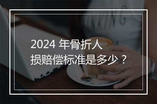 2024 年骨折人损赔偿标准是多少？