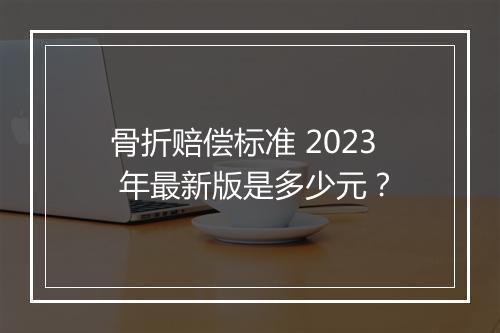 骨折赔偿标准 2023 年最新版是多少元？
