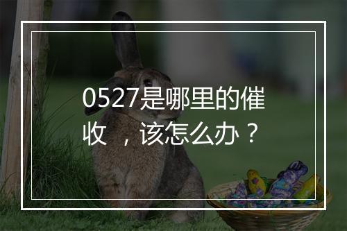 0527是哪里的催收 ，该怎么办？