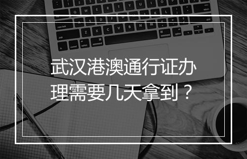 武汉港澳通行证办理需要几天拿到？