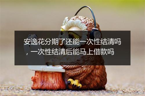 安逸花分期了还能一次性结清吗，一次性结清后能马上借款吗