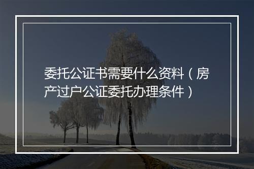 委托公证书需要什么资料（房产过户公证委托办理条件）