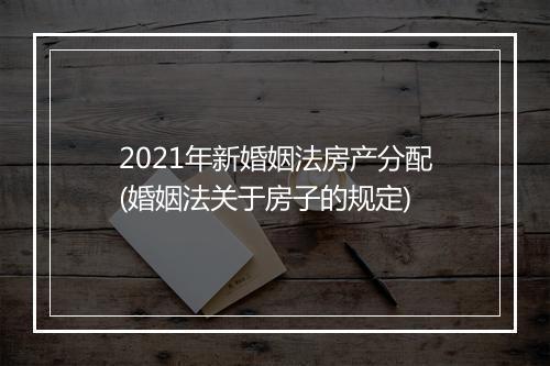 2021年新婚姻法房产分配(婚姻法关于房子的规定)