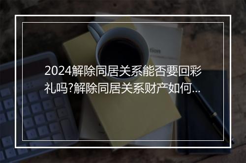2024解除同居关系能否要回彩礼吗?解除同居关系财产如何分割?