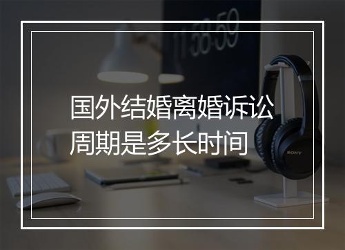 国外结婚离婚诉讼周期是多长时间