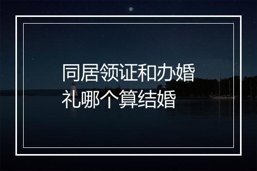同居领证和办婚礼哪个算结婚