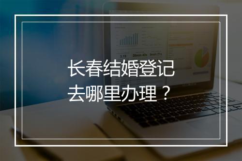 长春结婚登记去哪里办理？