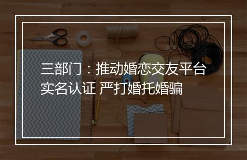 三部门：推动婚恋交友平台实名认证 严打婚托婚骗