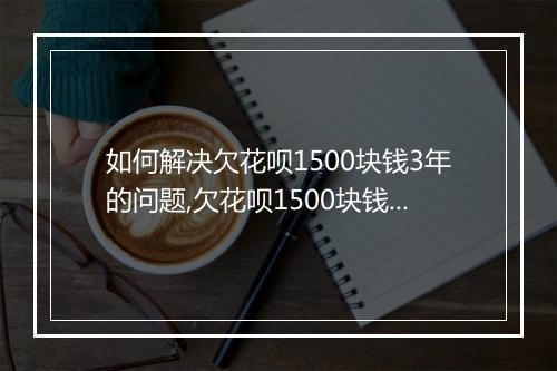 如何解决欠花呗1500块钱3年的问题,欠花呗1500块钱3年后的处理