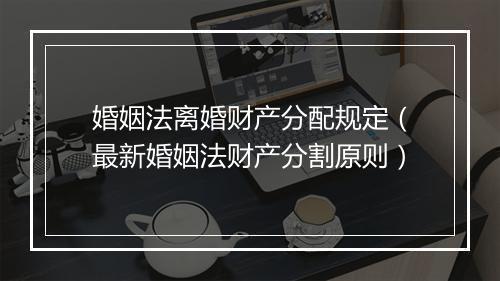 婚姻法离婚财产分配规定（最新婚姻法财产分割原则）