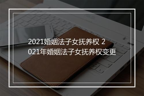 2021婚姻法子女抚养权 2021年婚姻法子女抚养权变更