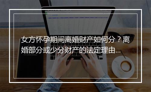 女方怀孕期间离婚财产如何分？离婚部分或少分财产的法定理由？