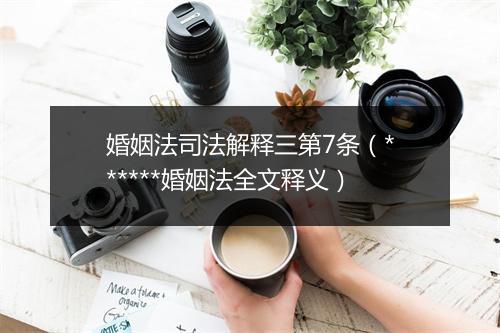 婚姻法司法解释三第7条（******婚姻法全文释义）