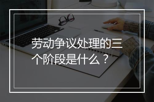 劳动争议处理的三个阶段是什么？