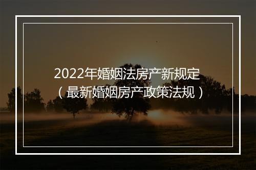 2022年婚姻法房产新规定（最新婚姻房产政策法规）