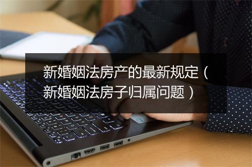 新婚姻法房产的最新规定（新婚姻法房子归属问题）