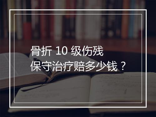 骨折 10 级伤残保守治疗赔多少钱？