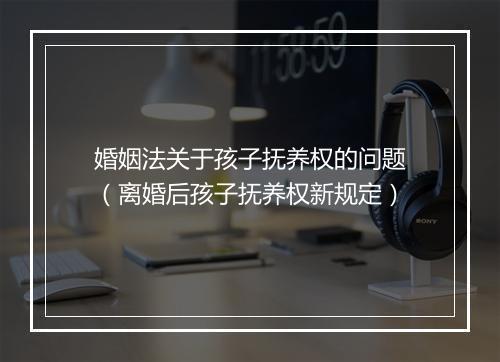 婚姻法关于孩子抚养权的问题（离婚后孩子抚养权新规定）